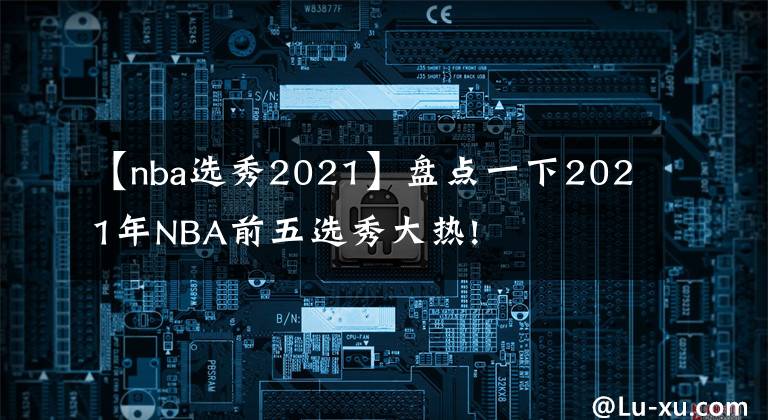【nba选秀2021】盘点一下2021年NBA前五选秀大热!