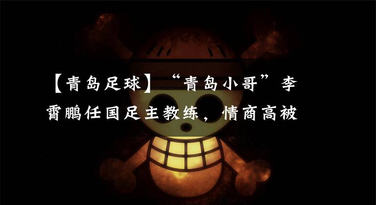 【青岛足球】“青岛小哥”李霄鹏任国足主教练，情商高被称作足球界的“黄渤”