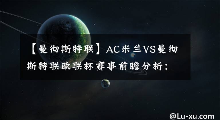 【曼彻斯特联】AC米兰VS曼彻斯特联欧联杯赛事前瞻分析:曼联状态火热