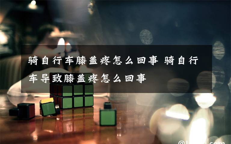 骑自行车膝盖疼怎么回事 骑自行车导致膝盖疼怎么回事