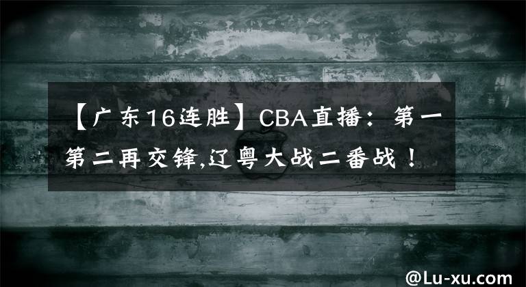 【广东16连胜】CBA直播:第一第二再交锋,辽粤大战二番战!广东冲击16连胜