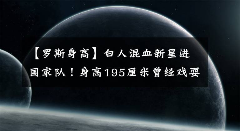 【罗斯身高】白人混血新星进国家队！身高195厘米曾经戏耍麦迪，爸爸来自中国