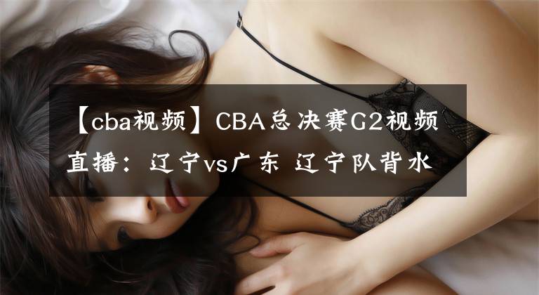 【cba视频】CBA总决赛G2视频直播:辽宁vs广东 辽宁队背水一战,能否扳回一城?
