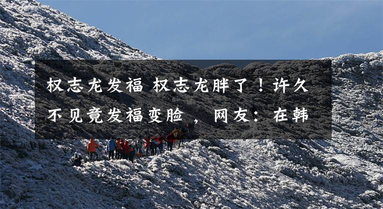 权志龙发福 权志龙胖了!许久不见竟发福变脸 ,网友:在韩国当明星比入伍累