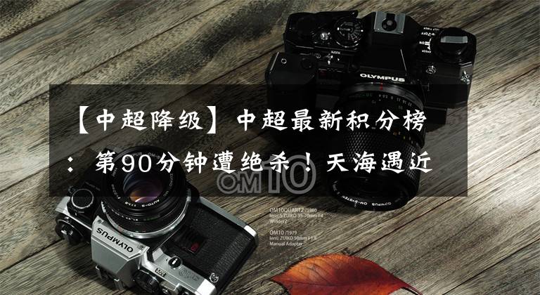 【中超降级】中超最新积分榜:第90分钟遭绝杀!天海遇近5轮首败,跌入降级区