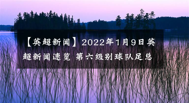 【英超新闻】2022年1月9日英超新闻速览 第六级别球队足总杯爆冷