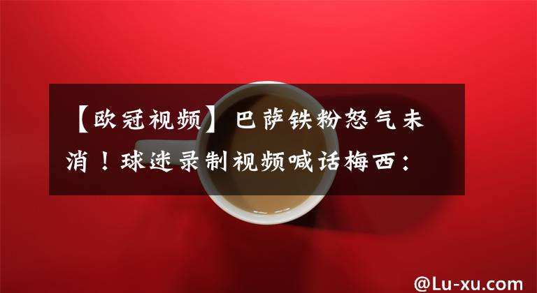 【欧冠视频】巴萨铁粉怒气未消！球迷录制视频喊话梅西：C罗比你强太多了