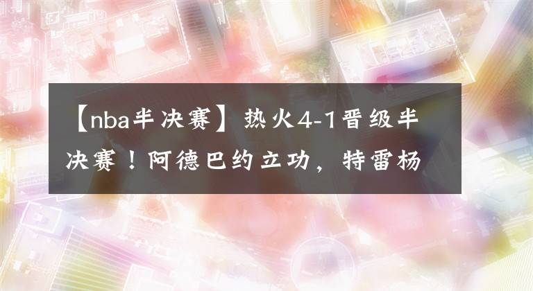 【nba半决赛】热火4-1晋级半决赛!阿德巴约立功,特雷杨状态失常,76人危险