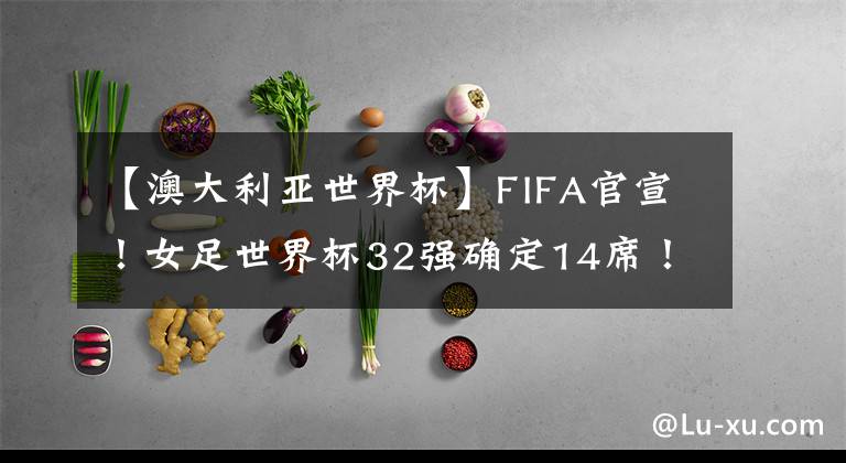 【澳大利亚世界杯】FIFA官宣!女足世界杯32强确定14席!亚洲5队最多,中国队冲击4强