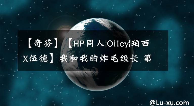 【奇芬】【HP同人|Oilcy|珀西X伍德】我和我的炸毛级长 第二季(7)