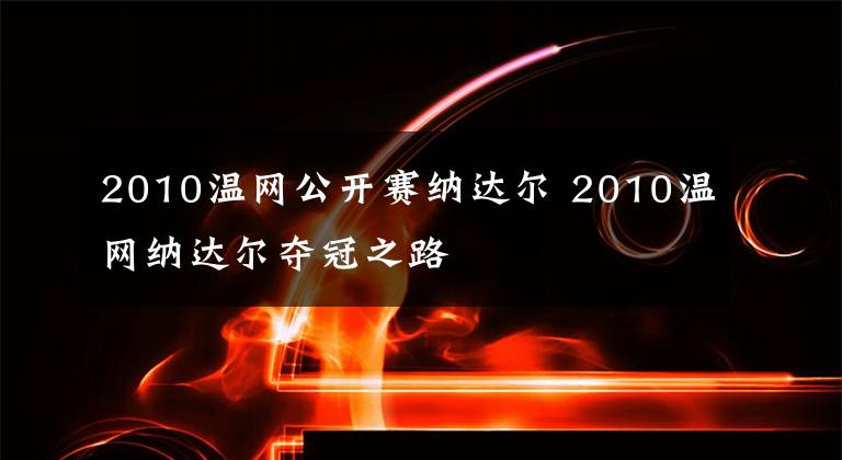 2010温网公开赛纳达尔 2010温网纳达尔夺冠之路