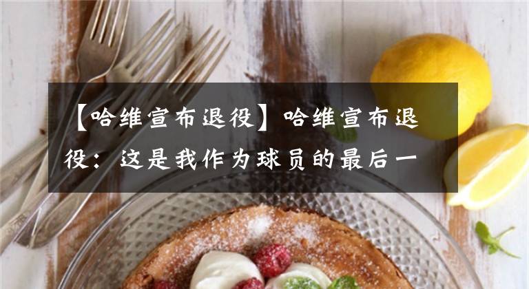 【哈维宣布退役】哈维宣布退役:这是我作为球员的最后一个赛季