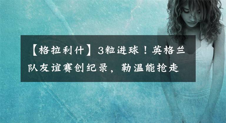 【格拉利什】3粒进球!英格兰队友谊赛创纪录,勒温能抢走凯恩的国家队主力中锋位置吗?
