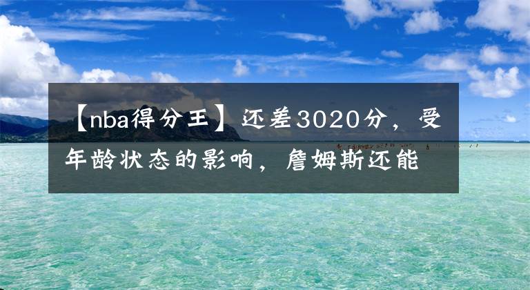 【nba得分王】还差3020分，受年龄状态的影响，詹姆斯还能成为历史得分王吗？