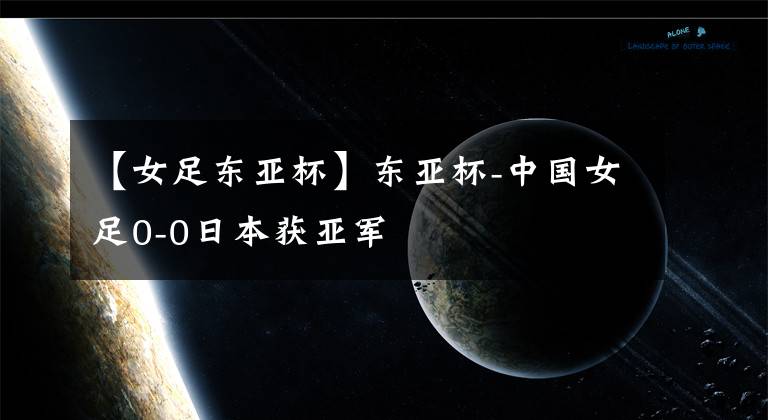 【女足东亚杯】东亚杯-中国女足0-0日本获亚军