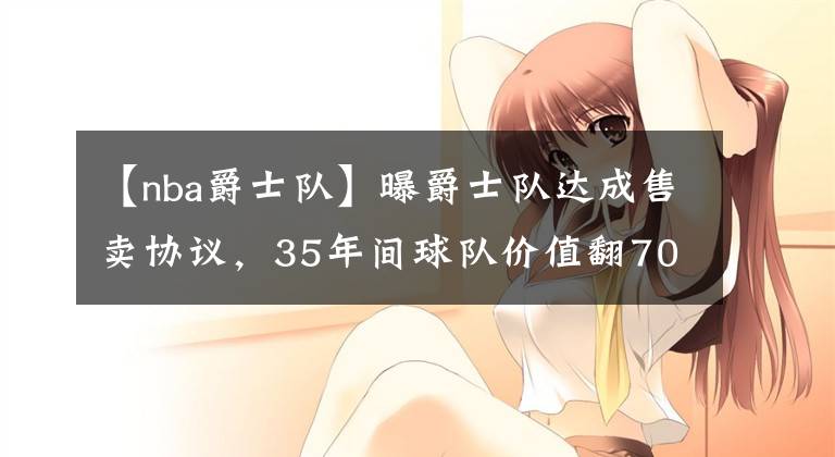 【nba爵士队】曝爵士队达成售卖协议，35年间球队价值翻70倍，新老板是爵士铁粉