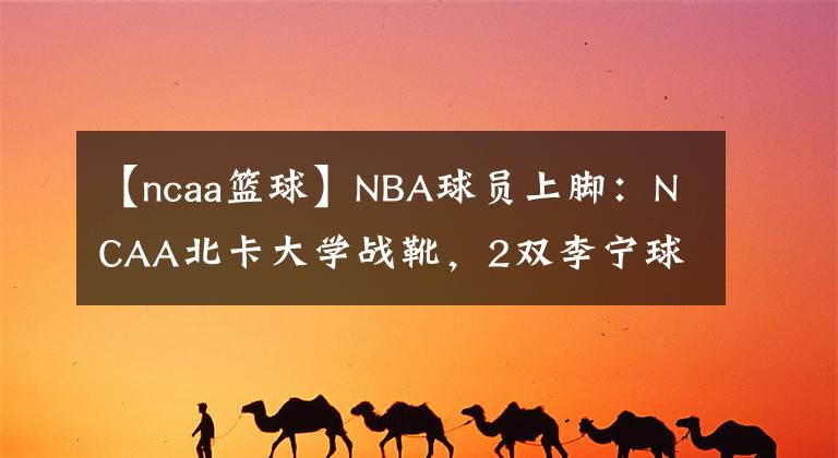 【ncaa篮球】NBA球员上脚:NCAA北卡大学战靴,2双李宁球鞋很帅!