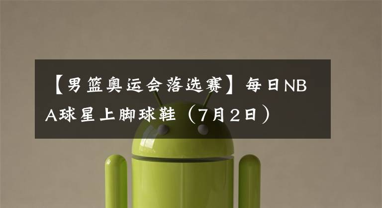 【男篮奥运会落选赛】每日NBA球星上脚球鞋(7月2日)