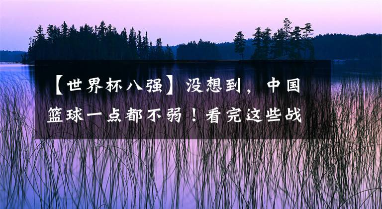 【世界杯八强】没想到,中国篮球一点都不弱!看完这些战术,感觉完全两种运动!