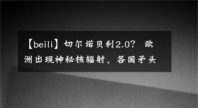 【beili】切尔诺贝利2.0? 欧洲出现神秘核辐射,各国矛头直指俄罗斯…