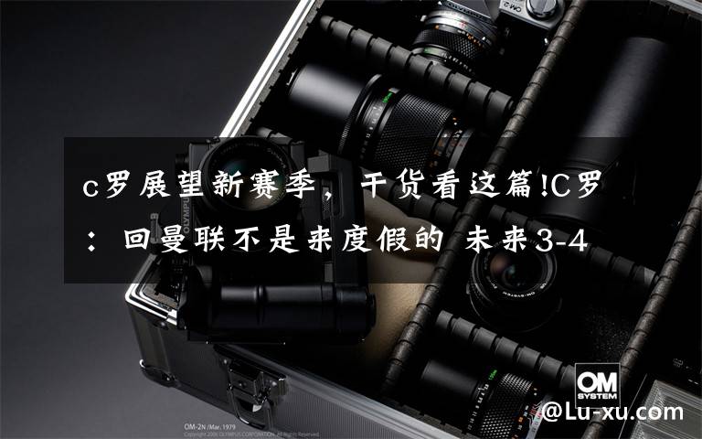 c罗展望新赛季,干货看这篇!C罗:回曼联不是来度假的 未来3-4年要干大事