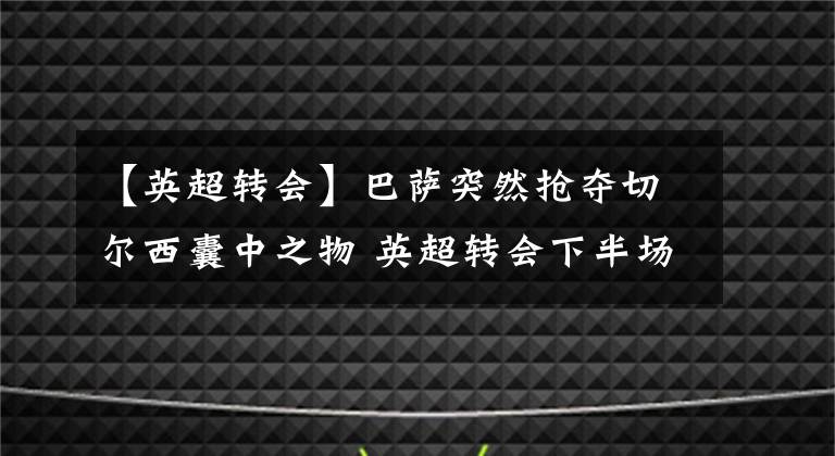 【英超转会】巴萨突然抢夺切尔西囊中之物 英超转会下半场还有一股神秘力量