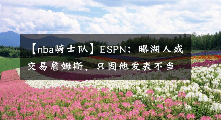 【nba骑士队】ESPN：曝湖人或交易詹姆斯，只因他发表不当言论