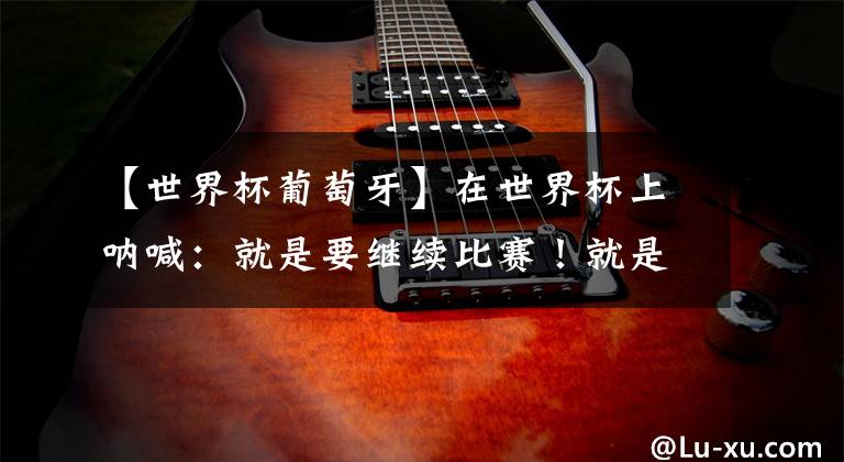 【世界杯葡萄牙】在世界杯上呐喊:就是要继续比赛!就是要赢所有人!!