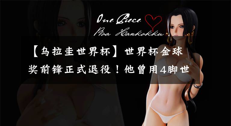 【乌拉圭世界杯】世界杯金球奖前锋正式退役！他曾用4脚世界波率乌拉圭进世界杯4强