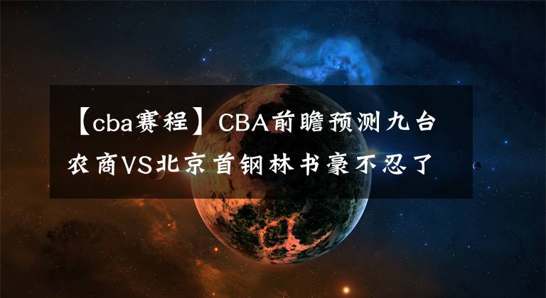【cba赛程】CBA前瞻预测九台农商VS北京首钢林书豪不忍了!CBA直播赛程