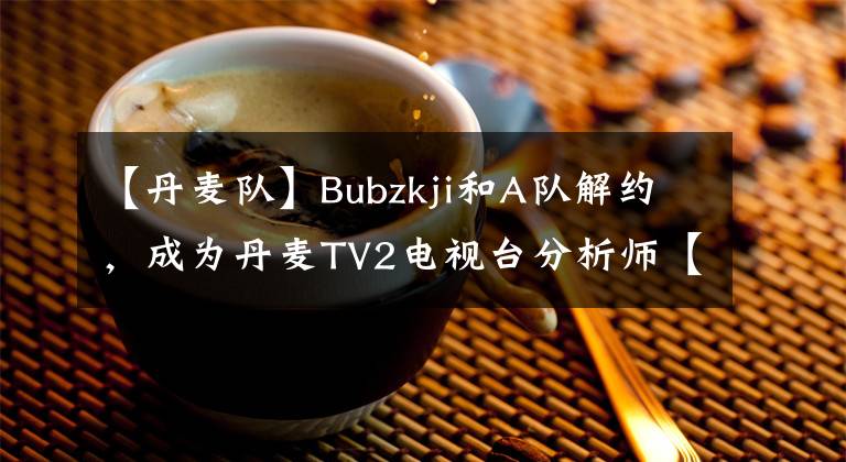 【丹麦队】Bubzkji和A队解约,成为丹麦TV2电视台分析师【CSGO】