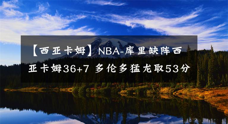 【西亚卡姆】NBA-库里缺阵西亚卡姆36+7 多伦多猛龙取53分大胜血洗金州勇士-老猫讲篮球