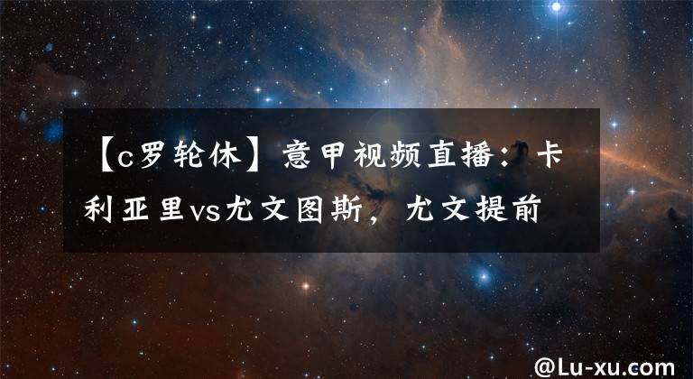 【c罗轮休】意甲视频直播：卡利亚里vs尤文图斯，尤文提前夺冠，C罗或轮休