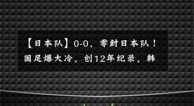 【日本队】0-0，零封日本队！国足爆大冷，创12年纪录，韩国渔翁得利：登顶