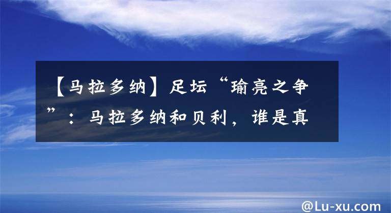 【马拉多纳】足坛“瑜亮之争”:马拉多纳和贝利,谁是真正的“球王”?