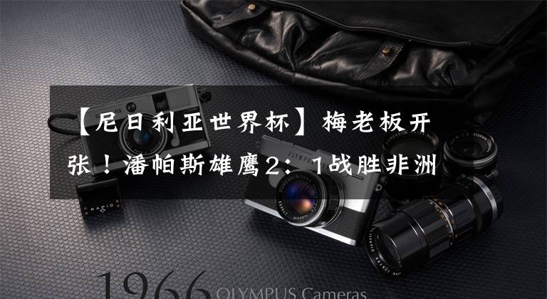 【尼日利亚世界杯】梅老板开张！潘帕斯雄鹰2：1战胜非洲雄鹰！阿根廷死里逃生！法国！我们来了！