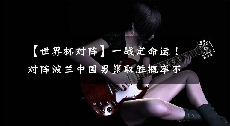 【世界杯对阵】一战定命运！对阵波兰中国男篮取胜概率不足五成！这球怎么打？