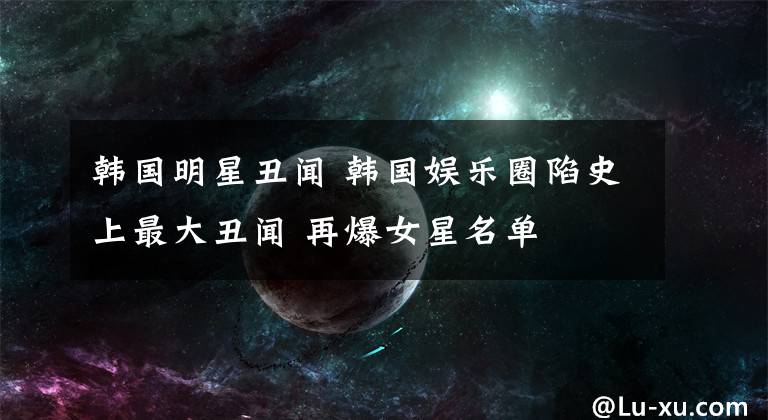 韩国明星丑闻 韩国娱乐圈陷史上最大丑闻 再爆女星名单