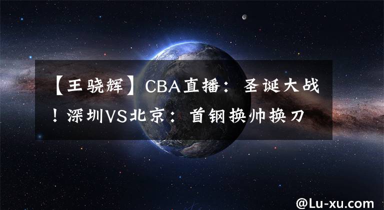 【王骁辉】CBA直播:圣诞大战!深圳VS北京:首钢换帅换刀,需提防王骁辉