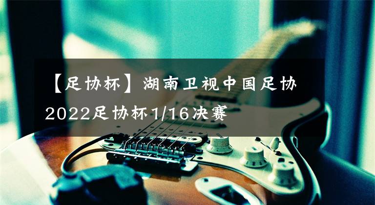【足协杯】湖南卫视中国足协2022足协杯1/16决赛