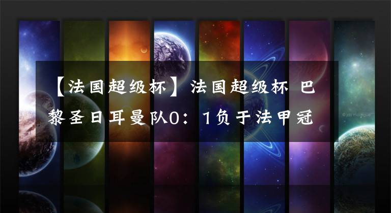 【法国超级杯】法国超级杯 巴黎圣日耳曼队0:1负于法甲冠军里尔 姆巴佩内马尔均缺席比赛