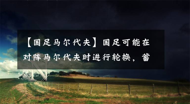 【国足马尔代夫】国足可能在对阵马尔代夫时进行轮换，蓄力备战叙利亚-风驰足球比分网
