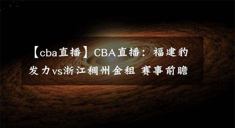 【cba直播】CBA直播:福建豹发力vs浙江稠州金租 赛事前瞻分析