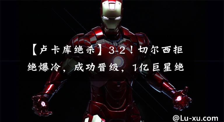 【卢卡库绝杀】3-2！切尔西拒绝爆冷，成功晋级，1亿巨星绝杀，维尔纳独造3球