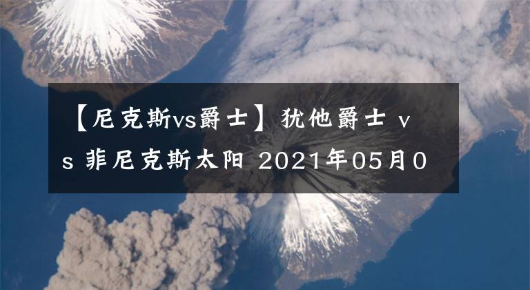 【尼克斯vs爵士】犹他爵士 vs 菲尼克斯太阳 2021年05月01日 星期六 上午10:00（北京时间）