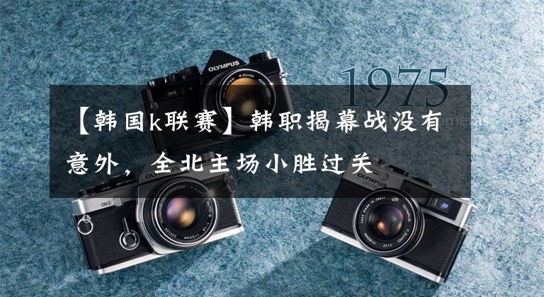 【韩国k联赛】韩职揭幕战没有意外，全北主场小胜过关