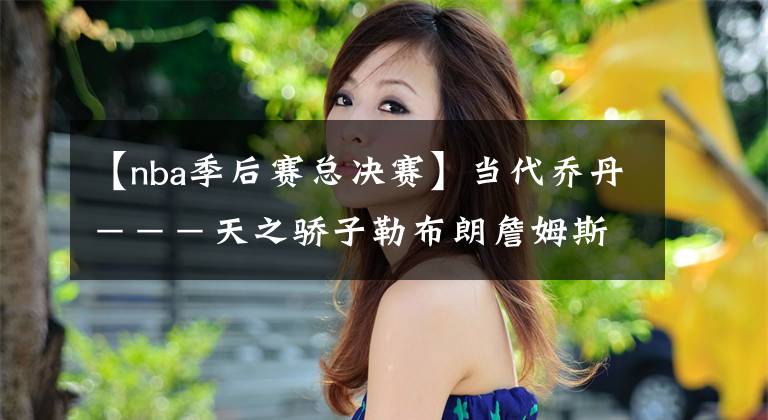 【nba季后赛总决赛】当代乔丹---天之骄子勒布朗詹姆斯