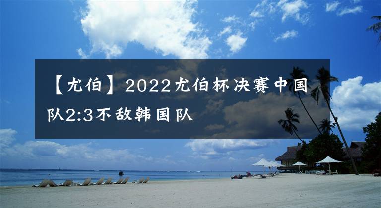 【尤伯】2022尤伯杯决赛中国队2:3不敌韩国队