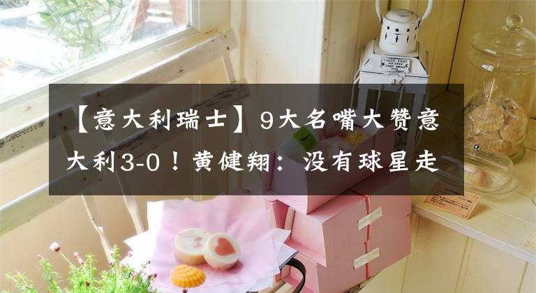 【意大利瑞士】9大名嘴大赞意大利3-0!黄健翔:没有球星走不远,法葡是冠军