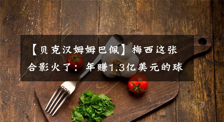 【贝克汉姆姆巴佩】梅西这张合影火了：年赚1.3亿美元的球王，一身行头仅2400